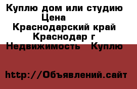 Куплю дом или студию › Цена ­ 400 - Краснодарский край, Краснодар г. Недвижимость » Куплю   